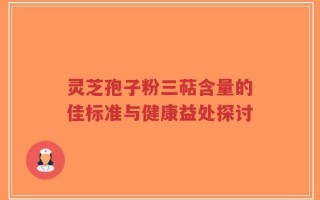 灵芝孢子粉三萜含量的佳标准与健康益处探讨