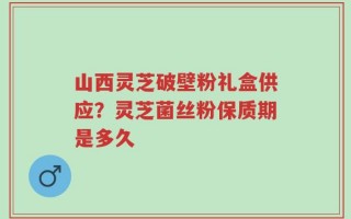 山西灵芝破壁粉礼盒供应？灵芝菌丝粉保质期是多久