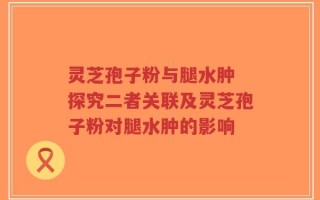 灵芝孢子粉与腿水肿 探究二者关联及灵芝孢子粉对腿水肿的影响
