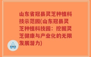 山东省冠县灵芝种植科技示范园(山东冠县灵芝种植科技园：挖掘灵芝健康与产业化的无限发展潜力)