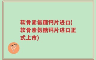 软骨素氨糖钙片进口(软骨素氨糖钙片进口正式上市)