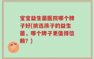 宝宝益生菌医院哪个牌子好(挑选孩子的益生菌，哪个牌子更值得信赖？)