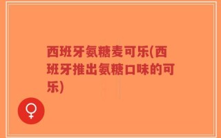西班牙氨糖麦可乐(西班牙推出氨糖口味的可乐)