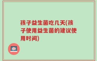 孩子益生菌吃几天(孩子使用益生菌的建议使用时间)