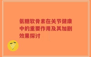 氨糖软骨素在关节健康中的重要作用及其加剧效果探讨