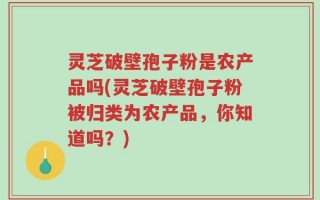 灵芝破壁孢子粉是农产品吗(灵芝破壁孢子粉被归类为农产品，你知道吗？)