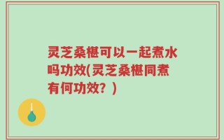 灵芝桑椹可以一起煮水吗功效(灵芝桑椹同煮有何功效？)