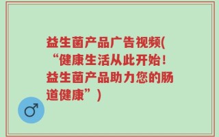 益生菌产品广告视频(“健康生活从此开始！益生菌产品助力您的肠道健康”)