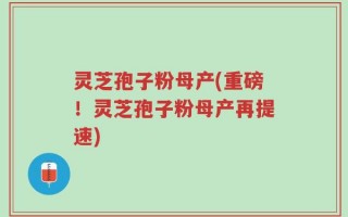 灵芝孢子粉母产(重磅！灵芝孢子粉母产再提速)