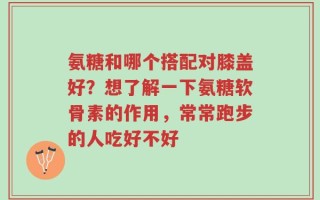 氨糖和哪个搭配对膝盖好？想了解一下氨糖软骨素的作用，常常跑步的人吃好不好