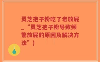 灵芝孢子粉吃了老放屁_“灵芝孢子粉导致频繁放屁的原因及解决方法”)