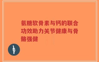氨糖软骨素与钙的联合功效助力关节健康与骨骼强健