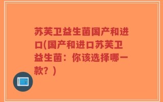 苏芙卫益生菌国产和进口(国产和进口苏芙卫益生菌：你该选择哪一款？)