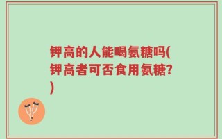 钾高的人能喝氨糖吗(钾高者可否食用氨糖？)