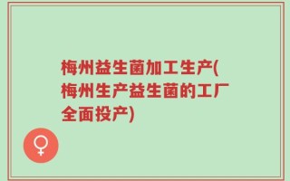梅州益生菌加工生产(梅州生产益生菌的工厂全面投产)