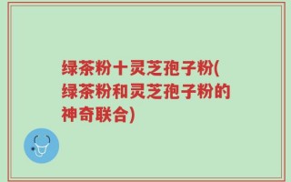 绿茶粉十灵芝孢子粉(绿茶粉和灵芝孢子粉的神奇联合)