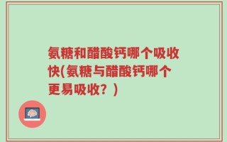 氨糖和醋酸钙哪个吸收快(氨糖与醋酸钙哪个更易吸收？)