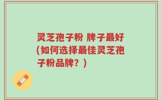 灵芝孢子粉 牌子最好(如何选择最佳灵芝孢子粉品牌？)