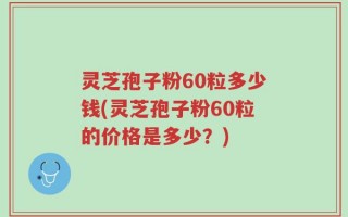 灵芝孢子粉60粒多少钱(灵芝孢子粉60粒的价格是多少？)