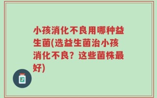 小孩消化不良用哪种益生菌(选益生菌治小孩消化不良？这些菌株最好)