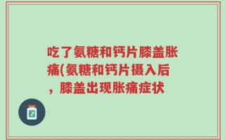 吃了氨糖和钙片膝盖胀痛(氨糖和钙片摄入后，膝盖出现胀痛症状