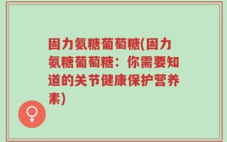 固力氨糖葡萄糖(固力氨糖葡萄糖：你需要知道的关节健康保护营养素)