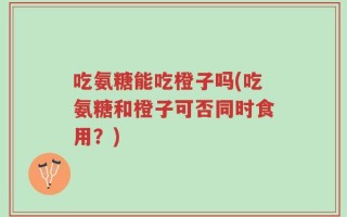 吃氨糖能吃橙子吗(吃氨糖和橙子可否同时食用？)