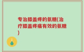 专治膝盖疼的氨糖(治疗膝盖疼痛有效的氨糖)