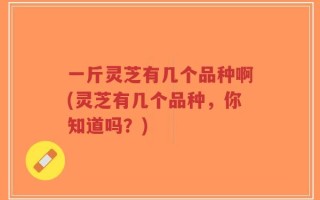 一斤灵芝有几个品种啊(灵芝有几个品种，你知道吗？)
