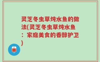 灵芝冬虫草炖水鱼的做法(灵芝冬虫草炖水鱼：家庭美食的香醇护卫)
