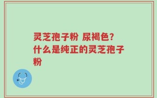 灵芝孢子粉 尿褐色？什么是纯正的灵芝孢子粉