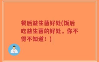餐后益生菌好处(饭后吃益生菌的好处，你不得不知道！)