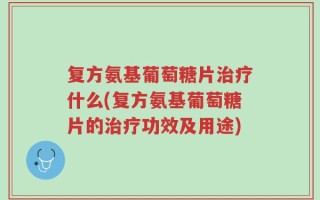 复方氨基葡萄糖片治疗什么(复方氨基葡萄糖片的治疗功效及用途)