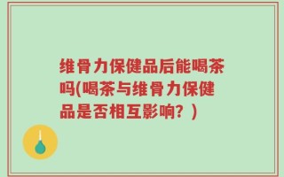 维骨力保健品后能喝茶吗(喝茶与维骨力保健品是否相互影响？)