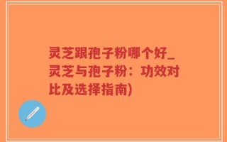 灵芝跟孢子粉哪个好_灵芝与孢子粉：功效对比及选择指南)