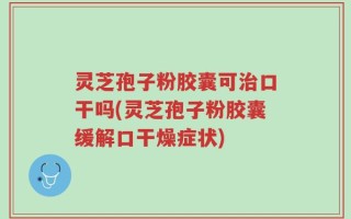 灵芝孢子粉胶囊可治口干吗(灵芝孢子粉胶囊缓解口干燥症状)