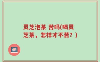 灵芝泡茶 苦吗(喝灵芝茶，怎样才不苦？)