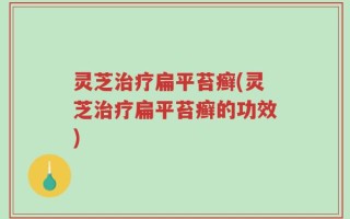 灵芝治疗扁平苔癣(灵芝治疗扁平苔癣的功效)