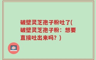 破壁灵芝孢子粉吐了(破壁灵芝孢子粉：想要直接吐出来吗？)