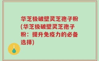 华芝极破壁灵芝孢子粉(华芝极破壁灵芝孢子粉：提升免疫力的必备选择)