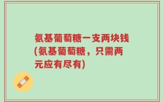 氨基葡萄糖一支两块钱(氨基葡萄糖，只需两元应有尽有)