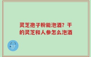 灵芝孢子粉能泡酒？干的灵芝和人参怎么泡酒