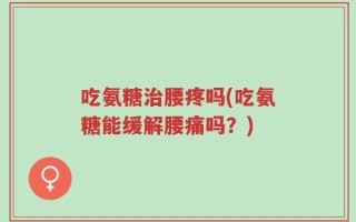 吃氨糖治腰疼吗(吃氨糖能缓解腰痛吗？)