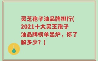灵芝孢子油品牌排行(2021十大灵芝孢子油品牌榜单出炉，你了解多少？)