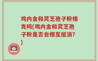 鸡内金和灵芝孢子粉相克吗(鸡内金和灵芝孢子粉是否会相互抵消？)