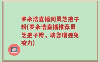 罗永浩直播间灵芝孢子粉(罗永浩直播推荐灵芝孢子粉，助您增强免疫力)
