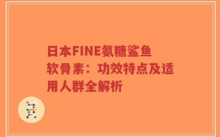 日本FINE氨糖鲨鱼软骨素：功效特点及适用人群全解析