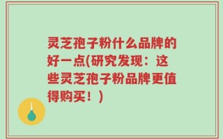 灵芝孢子粉什么品牌的好一点(研究发现：这些灵芝孢子粉品牌更值得购买！)