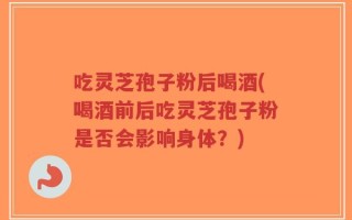 吃灵芝孢子粉后喝酒(喝酒前后吃灵芝孢子粉是否会影响身体？)