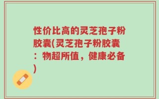 性价比高的灵芝孢子粉胶囊(灵芝孢子粉胶囊：物超所值，健康必备)